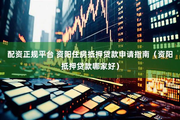 配资正规平台 资阳住房抵押贷款申请指南（资阳抵押贷款哪家好）