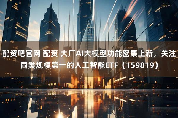 配资吧官网 配资 大厂AI大模型功能密集上新，关注同类规模第一的人工智能ETF（159819）