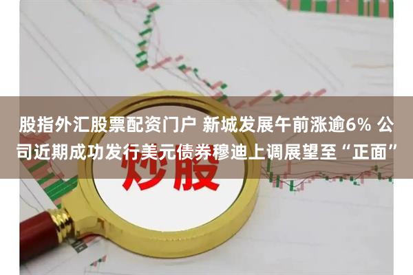 股指外汇股票配资门户 新城发展午前涨逾6% 公司近期成功发行美元债券穆迪上调展望至“正面”