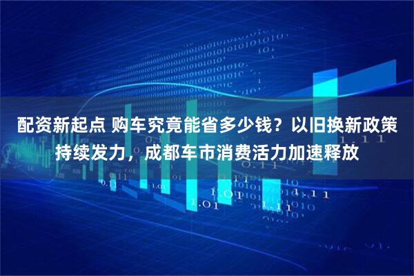 配资新起点 购车究竟能省多少钱？以旧换新政策持续发力，成都车市消费活力加速释放