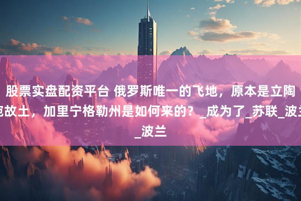 股票实盘配资平台 俄罗斯唯一的飞地，原本是立陶宛故土，加里宁格勒州是如何来的？_成为了_苏联_波兰