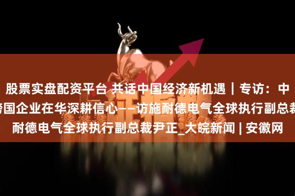 股票实盘配资平台 共话中国经济新机遇｜专访：中国产业链供应链增强跨国企业在华深耕信心——访施耐德电气全球执行副总裁尹正_大皖新闻 | 安徽网