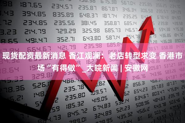 现货配资最新消息 香江观澜：老店转型求变 香港市场“有得做”_大皖新闻 | 安徽网