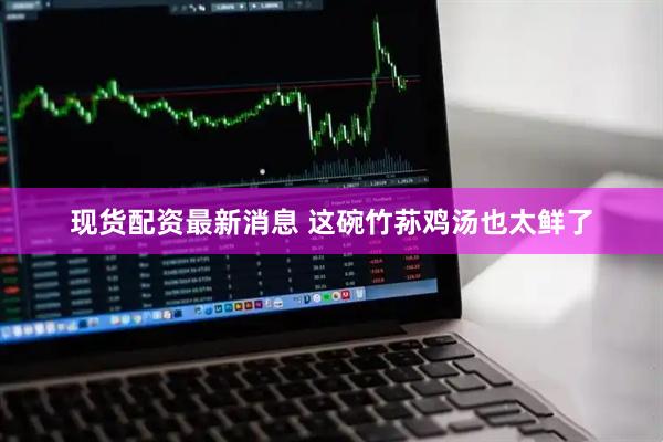 现货配资最新消息 这碗竹荪鸡汤也太鲜了