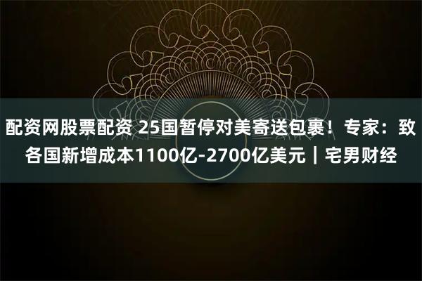 配资网股票配资 25国暂停对美寄送包裹！专家：致各国新增成本1100亿-2700亿美元｜宅男财经