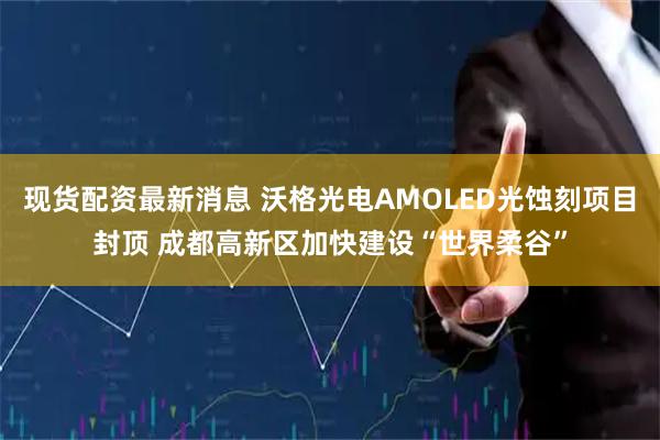 现货配资最新消息 沃格光电AMOLED光蚀刻项目封顶 成都高新区加快建设“世界柔谷”