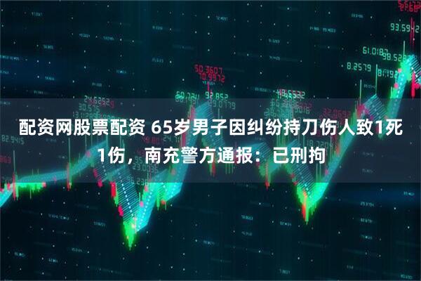 配资网股票配资 65岁男子因纠纷持刀伤人致1死1伤，南充警方通报：已刑拘