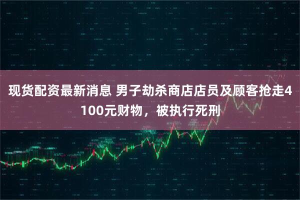 现货配资最新消息 男子劫杀商店店员及顾客抢走4100元财物，被执行死刑