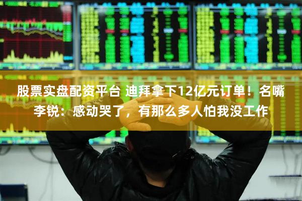 股票实盘配资平台 迪拜拿下12亿元订单！名嘴李锐：感动哭了，有那么多人怕我没工作
