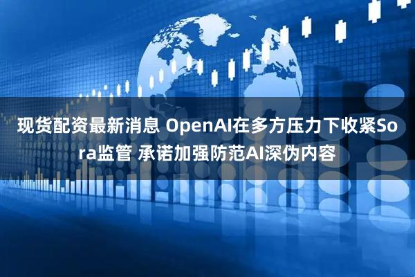 现货配资最新消息 OpenAI在多方压力下收紧Sora监管 承诺加强防范AI深伪内容