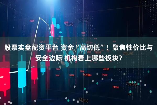 股票实盘配资平台 资金“高切低”！聚焦性价比与安全边际 机构看上哪些板块？