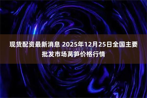 现货配资最新消息 2025年12月25日全国主要批发市场莴笋价格行情