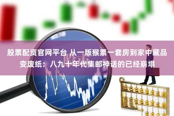 股票配资官网平台 从一版猴票一套房到家中藏品变废纸：八九十年代集邮神话的已经崩塌