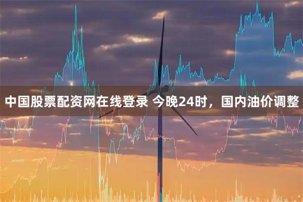 中国股票配资网在线登录 今晚24时，国内油价调整